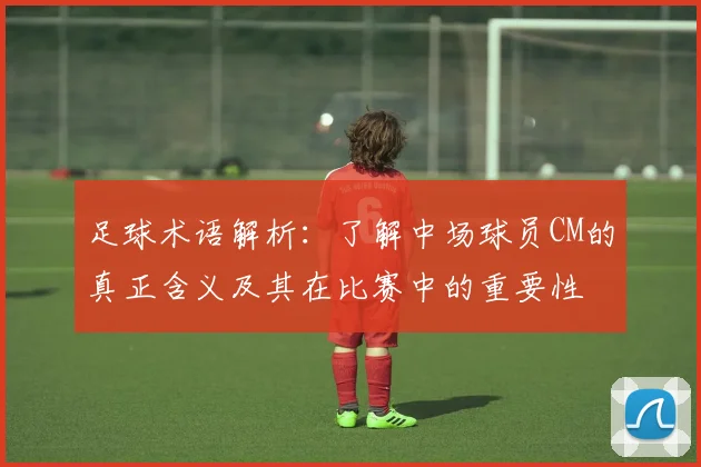 足球术语解析：了解中场球员CM的真正含义及其在比赛中的重要性