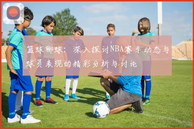 篮球聊球：深入探讨NBA赛季动态与球员表现的精彩分析与讨论