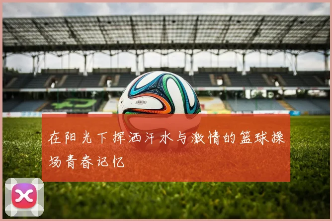 在阳光下挥洒汗水与激情的篮球操场青春记忆