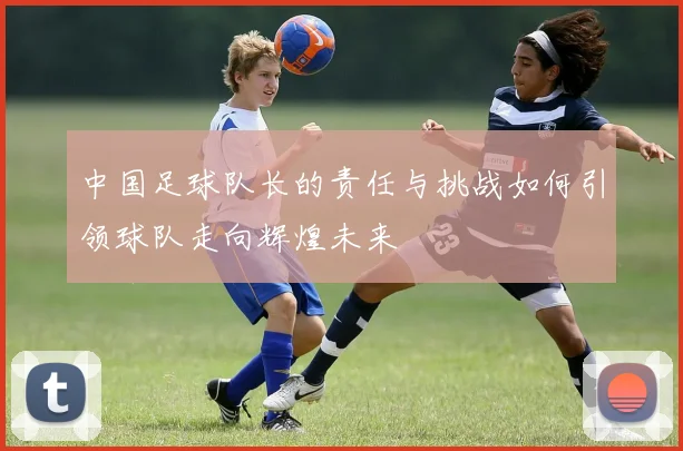中国足球队长的责任与挑战如何引领球队走向辉煌未来